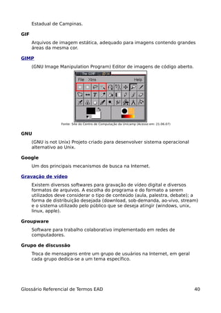 Estadual de Campinas.

GIF
      Arquivos de imagem estática, adequado para imagens contendo grandes
      áreas da mesma cor.

GIMP
      (GNU Image Manipulation Program) Editor de imagens de código aberto.




                   Fonte: Site do Centro de Computação da Unicamp (Acesso em: 21.06.07)


GNU
      (GNU is not Unix) Projeto criado para desenvolver sistema operacional
      alternativo ao Unix.

Google
      Um dos principais mecanismos de busca na Internet.

Gravação de vídeo
      Existem diversos softwares para gravação de vídeo digital e diversos
      formatos de arquivos. A escolha do programa e do formato a serem
      utilizados deve considerar o tipo de conteúdo (aula, palestra, debate); a
      forma de distribuição desejada (download, sob-demanda, ao-vivo, stream)
      e o sistema utilizado pelo público que se deseja atingir (windows, unix,
      linux, apple).

Groupware
      Software para trabalho colaborativo implementado em redes de
      computadores.

Grupo de discussão
      Troca de mensagens entre um grupo de usuários na Internet, em geral
      cada grupo dedica-se a um tema específico.




Glossário Referencial de Termos EAD                                                       40
 