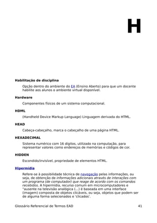 H

Habilitação de disciplina
    Opção dentro do ambiente do EA (Ensino Aberto) para que um docente
    habilite aos alunos o ambiente virtual disponível.

Hardware
    Componentes físicos de um sistema computacional.

HDML
    (Handheld Device Markup Language) Linguagem derivada do HTML.

HEAD
    Cabeça-cabeçalho, marca o cabeçalho de uma página HTML.

HEXADECIMAL
    Sistema numérico com 16 dígitos, utilizado na computação, para
    representar valores como endereços de memórias e códigos de cor.

HIDDEN
    Escondido/invisível, propriedade de elementos HTML.

Hipermídia
    Refere-se à possibilidade técnica de navegação pelas informações, ou
    seja, de obtenção de informações adicionais através de interações com
    um programa (de computador) que reage de acordo com os comandos
    recebidos. A hipermídia, recurso comum em microcomputadores e
    "ausente na televisão analógica (...) é baseada em uma interface
    (imagem) composta de objetos clicáveis, ou seja, objetos que podem ser
    de alguma forma selecionados e 'clicados'.


Glossário Referencial de Termos EAD                                      41
 