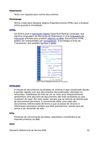 Hipertexto
    Texto com ligações para outros documentos.

Homepage
    Termo criado para designar página (hiperdocumento HTML) que o browser
    utiliza quando é inicializado.

HTML
    (acrônimo para a expressão inglesa HyperText Markup Language, que
    significa Linguagem de Marcação de Hipertexto) é uma linguagem de
    marcação utilizada para produzir páginas na Web. Documentos HTML
    podem ser interpretados por navegadores. A tecnologia é fruto do
    "casamento" dos padrões HyTime e SGML.




                         Fonte: Site do Wikipédia (Acesso em: 21.06.07)


HTMLDOC
    A citação de documentos localizados na internet é algo complicado devido
    à grande rapidez com que documentos são publicados, alterados ou
    removidos. Coletâneas de links de um ou mais anos freqüentemente
    apresentam uma alta taxa de documentos não mais existentes ou que
    mudaram de lugar. Por essa razão, sempre que as normas de distribuição
    de documentos permitem, é conveniente obter uma cópia dos
    documentos referenciados de forma a que se possa ter alcance à
    informação necessária sempre que dela precisarmos, mesmo que ele
    venha a ser removido da web.

http
    Protocolo de comunicação de dados, possibilita a transferência de
    hiperdocumentos na Web.

Host


Glossário Referencial de Termos EAD                                       42
 