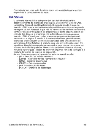 Computador em uma rede, funciona como um repositório para serviços
    disponíveis a computadores da rede.

Hot Potatoes
    O software Hot Potates é composto por seis ferramentas para o
    desenvolvimento de exercícios criados pela University of Victoria CALL
    Laboratory Research and Development. O material criado é salvo no
    formato HTML e pode ser facilmente disponibilizado na internet.A grande
    vantagem do Hot Potatoes é que não há necessidade nenhuma do usuário
    conhecer qualquer linguagem de programação, basta seguir a ordem de
    entrada dos dados e o programa cria automaticamente a página no
    formato HTML. Com algum conhecimento de programação é possível
    personalizar a página.A versão 5.5 analisada também permite que os
    exercícios criados sejam facilmente exportados para um ambiente de
    aprendizado.O Hot Potatoes é gratuito para uso em instituições sem fins
    lucrativos. O registro do produto é necessário para que se possa criar um
    número ilimitado de questões.Ele está disponível em diversos idiomas,
    inclusive o português (apesar de existirem algumas falhasde tradução e a
    mistura de termos do inglês e do espanhol).
    As seis ferramentas para o desenvolvimento de exercícios são:
        • JBC – Exercício de múltipla escolha
        • JCLOZE – Exercício do tipo “complete as lacunas”
        • JQUIZ – Exercício dissertativo
        • JCROSS – Palavras cruzadas
        • JMIX – Ordenação de frases
        • JMATCH – Exercício de associação




Glossário Referencial de Termos EAD                                        43
 