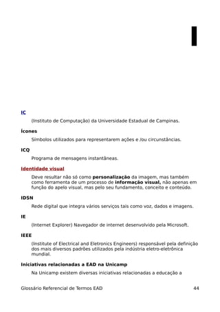I

IC
      (Instituto de Computação) da Universidade Estadual de Campinas.

Ícones
      Símbolos utilizados para representarem ações e /ou circunstâncias.

ICQ
      Programa de mensagens instantâneas.

Identidade visual
      Deve resultar não só como personalização da imagem, mas também
      como ferramenta de um processo de informação visual, não apenas em
      função do apelo visual, mas pelo seu fundamento, conceito e conteúdo.

IDSN
      Rede digital que integra vários serviços tais como voz, dados e imagens.

IE
      (Internet Explorer) Navegador de internet desenvolvido pela Microsoft.

IEEE
      (Institute of Electrical and Eletronics Engineers) responsável pela definição
      dos mais diversos padrões utilizados pela indústria eletro-eletrônica
      mundial.

Iniciativas relacionadas a EAD na Unicamp
      Na Unicamp existem diversas iniciativas relacionadas a educação a


Glossário Referencial de Termos EAD                                             44
 
