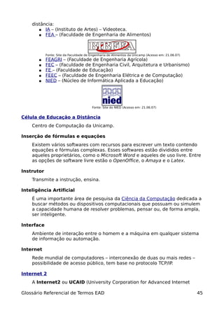 distância:
       ● IA – (Instituto de Artes) – Videoteca.
       ● FEA – (Faculdade de Engenharia de Alimentos)




            Fonte: Site da Faculdade de Engenharia de Alimentos da Unicamp (Acesso em: 21.06.07)
       ●    FEAGRI – (Faculdade de Engenharia Agrícola)
       ●    FEC – (Faculdade de Engenharia Civil, Arquitetura e Urbanismo)
       ●    FE – (Faculdade de Educação)
       ●    FEEC – (Faculdade de Engenharia Elétrica e de Computação)
       ●    NIED – (Núcleo de Informática Aplicada a Educação)




                                         Fonte: Site do NIED (Acesso em: 21.06.07)


Célula de Educação a Distância
    Centro de Computação da Unicamp.

Inserção de fórmulas e equações
    Existem vários softwares com recursos para escrever um texto contendo
    equações e fórmulas complexas. Esses softwares estão divididos entre
    aqueles proprietários, como o Microsoft Word e aqueles de uso livre. Entre
    as opções de software livre estão o OpenOffice, o Amaya e o Latex.

Instrutor
    Transmite a instrução, ensina.

Inteligência Artificial
    É uma importante área de pesquisa da Ciência da Computação dedicada a
    buscar métodos ou dispositivos computacionais que possuam ou simulem
    a capacidade humana de resolver problemas, pensar ou, de forma ampla,
    ser inteligente.

Interface
    Ambiente de interação entre o homem e a máquina em qualquer sistema
    de informação ou automação.

Internet
    Rede mundial de computadores – interconexão de duas ou mais redes –
    possibilidade de acesso público, tem base no protocolo TCP/IP.

Internet 2
    A Internet2 ou UCAID (University Corporation for Advanced Internet

Glossário Referencial de Termos EAD                                                                45
 