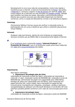 Development) é uma nova rede de computadores, muito mais rápida e
     econômica que a internet, e está em funcionamento no Brasil. Seu piloto,
     a Rede Rio 2, começou a operar no Rio de Janeiro em abril de 1999, dois
     meses depois de a internet2 ter sido lançada nos Estados Unidos. Voltada
     para projetos nas áreas de saúde, educação e administração pública,
     oferece aos usuários recursos que não estão disponíveis na internet
     comercial, como a criação de laboratórios virtuais e de bibliotecas digitais.

Intermap
     (Ferramenta TelEduc) Formas visuais de verificar a interação entre os
     participantes de um curso a distância que utiliza o ambiente educacional
     virtual TelEduc.

Intranet
     Qualquer rede que fornece, dentro de uma empresa ou organização,
     serviços similares aos da WWW. Não é necessariamente ligada à Internet.

IP
     É um acrónimo para a expressão inglesa "Internet Protocol" (ou
     Protocolo de Internet), que é um protocolo usado entre duas máquinas
     em rede para encaminhamento dos dados.




                           Fonte: Site do Wikipédia (Acesso em: 21.06.07)


Impressoras
     Veja alguns exemplos:
        ● Impressora Tecnologia jato de tinta
     velocidade de impressão à preto de 5ppm, velocidade de impressão à
     cores de 1,7 ppm, resolução à preto de 600X600 dpi, resolução à cores de
     600X300 dpi, alimentador de papel com capacidade para 1000 fôlhas,
     bandeja de saída com capacidade para 50 fôlhas, para impressão em
     papel tamanho (A4, carta e legal), para impressão em papel do tipo
     (convencional, transparências, etiquetas, envelopes, cartões e banners),
     compatibilidade de software com Microsoft Windows (3.1X,95,98 e NT 4,0),
     interface paralela padrão centronics com cabo de comunicação para micro
     PC.
        ● Impressora tecnologia laser
     velocidade de impressão à preto de 8ppm, resolução à preto de 600X600


Glossário Referencial de Termos EAD                                            46
 