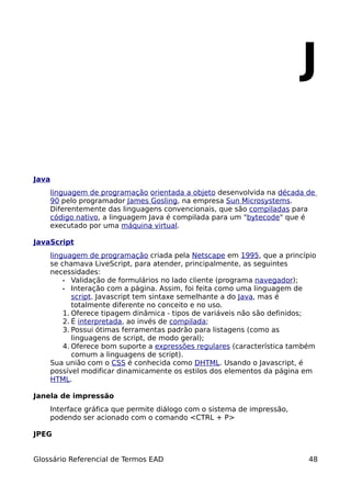 J

Java
    linguagem de programação orientada a objeto desenvolvida na década de
    90 pelo programador James Gosling, na empresa Sun Microsystems.
    Diferentemente das linguagens convencionais, que são compiladas para
    código nativo, a linguagem Java é compilada para um "bytecode" que é
    executado por uma máquina virtual.

JavaScript
    linguagem de programação criada pela Netscape em 1995, que a princípio
    se chamava LiveScript, para atender, principalmente, as seguintes
    necessidades:
        • Validação de formulários no lado cliente (programa navegador);
        • Interação com a página. Assim, foi feita como uma linguagem de
           script. Javascript tem sintaxe semelhante a do Java, mas é
           totalmente diferente no conceito e no uso.
        1. Oferece tipagem dinâmica - tipos de variáveis não são definidos;
        2. É interpretada, ao invés de compilada;
        3. Possui ótimas ferramentas padrão para listagens (como as
           linguagens de script, de modo geral);
        4. Oferece bom suporte a expressões regulares (característica também
           comum a linguagens de script).
    Sua união com o CSS é conhecida como DHTML. Usando o Javascript, é
    possível modificar dinamicamente os estilos dos elementos da página em
    HTML.

Janela de impressão
    Interface gráfica que permite diálogo com o sistema de impressão,
    podendo ser acionado com o comando <CTRL + P>

JPEG


Glossário Referencial de Termos EAD                                      48
 
