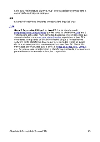 Sigla para “Joint Picture Expert Group” que estabeleceu normas para a
      compressão de imagens estáticas.

jpg
      Extensão utilizada no ambiente Windows para arquivos JPEG.

J2EE
      (Java 2 Enterprise Edition) ou Java EE é uma plataforma de
      programação de computadores que faz parte da plataforma Java. Ela é
      voltada para aplicações multi-camadas, baseadas em componentes que
      são executados em um servidor de aplicações. A plataforma Java EE é
      considerada um padrão de desenvolvimento já que o fornecedor de
      software nesta plataforma deve seguir determinadas regras se quiser
      declarar os seus produtos como compatíveis com Java EE. Ela contém
      bibliotecas desenvolvidas para o acesso a base de dados, RPC, CORBA,
      etc. Devido a essas características a plataforma é utilizada principalmente
      para o desenvolvimento de aplicações corporativas.




Glossário Referencial de Termos EAD                                            49
 
