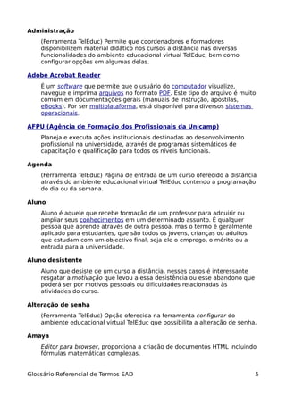 Administração
    (Ferramenta TelEduc) Permite que coordenadores e formadores
    disponibilizem material didático nos cursos a distância nas diversas
    funcionalidades do ambiente educacional virtual TelEduc, bem como
    configurar opções em algumas delas.

Adobe Acrobat Reader
    É um software que permite que o usuário do computador visualize,
    navegue e imprima arquivos no formato PDF. Este tipo de arquivo é muito
    comum em documentações gerais (manuais de instrução, apostilas,
    eBooks). Por ser multiplataforma, está disponível para diversos sistemas
    operacionais.

AFPU (Agência de Formação dos Profissionais da Unicamp)
    Planeja e executa ações institucionais destinadas ao desenvolvimento
    profissional na universidade, através de programas sistemáticos de
    capacitação e qualificação para todos os níveis funcionais.

Agenda
    (Ferramenta TelEduc) Página de entrada de um curso oferecido a distância
    através do ambiente educacional virtual TelEduc contendo a programação
    do dia ou da semana.

Aluno
    Aluno é aquele que recebe formação de um professor para adquirir ou
    ampliar seus conhecimentos em um determinado assunto. É qualquer
    pessoa que aprende através de outra pessoa, mas o termo é geralmente
    aplicado para estudantes, que são todos os jovens, crianças ou adultos
    que estudam com um objectivo final, seja ele o emprego, o mérito ou a
    entrada para a universidade.

Aluno desistente
    Aluno que desiste de um curso a distância, nesses casos é interessante
    resgatar a motivação que levou a essa desistência ou esse abandono que
    poderá ser por motivos pessoais ou dificuldades relacionadas às
    atividades do curso.

Alteração de senha
    (Ferramenta TelEduc) Opção oferecida na ferramenta configurar do
    ambiente educacional virtual TelEduc que possibilita a alteração de senha.

Amaya
    Editor para browser, proporciona a criação de documentos HTML incluindo
    fórmulas matemáticas complexas.


Glossário Referencial de Termos EAD                                          5
 