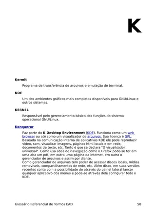 K

Kermit
      Programa de transferência de arquivos e emulação de terminal.

KDE
      Um dos ambientes gráficos mais completos disponíveis para GNU/Linux e
      outros sistemas.

KERNEL
      Responsável pelo gerenciamento básico das funções do sistema
      operacional GNU/Linux.

Konqueror
      Faz parte do K Desktop Environment (KDE). Funciona como um web
      browser ou até como um visualizador de arquivos. Sua licença é GPL.
      Baseado na comunicação interna de aplicativos KDE ele pode reproduzir
      video, som, visualizar imagens, páginas html locais e em rede,
      documentos de texto, etc. Tanto é que se declara "O visualisador
      universal". Como usa abas de navegação como o Firefox pode-se ter em
      uma aba um pdf, em outra uma página da internet, em outra o
      gerenciador de arquivos e assim por diante.
      Como gerenciador de arquivos tem poder de acessar discos locais, mídias
      removíveis, compartilhamentos de rede, etc. Além disso, em suas versões
      recentes conta com a possibilidade de através do painel lateral lançar
      qualquer aplicativo dos menus e pode-se através dele configurar todo o
      KDE.




Glossário Referencial de Termos EAD                                        50
 
