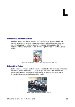 L

Laboratório de acessibilidade
    (Biblioteca central da Unicamp) O laboratório de Acessibilidade (LAB)
    oferece serviços de acesso a base de dados e internet com programas
    especializados como leitores e ampliadores de telas, adaptação de
    material didático ampliado ou em Braille, digitalização de textos , entre
    outros.




                   Fonte: Site da Biblioteca Central da Unicamp (Acesso em: 21.06.07)


Laboratório Virtual
    Os laboratórios virtuais podem ser disponibilizados por meio de uma mídia
    eletrônica, como a Web e o CD-ROM, o que possibilita aos alunos ter
    acesso aos seus recursos sem os altos custos, restrições de tempo e
    limitações de espaço dos laboratórios reais.




                            Fonte: Site do Wikipédia (Acesso em: 21.06.07)




Glossário Referencial de Termos EAD                                                     52
 
