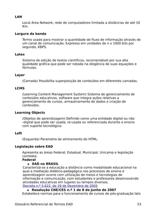 LAN
       Local Area Network, rede de computadores limitada a distâncias de até 10
       Km.

Largura da banda
       Termo usado para mostrar a quantidade de fluxo de informação através de
       um canal de comunicação. Expresso em unidades de n x 1000 bits por
       segundo, KBPS.

Latex
       Sistema de edição de textos científicos, recomendável por sua alta
       qualidade gráfica que pode ser notada na elegância de suas equações e
       fórmulas.

Layer
       (Camada) Possibilita superposição de conteúdos em diferentes camadas.

LCMS
       (Learning Content Management System) Sistema de gerenciamento de
       conteúdos educativos, software que integra ações relativas a
       gerenciamento de cursos, armazenamento de dados e criação de
       conteúdos.

Learning Objects
       (Objetos de aprendizagem) Definido como uma entidade digital ou não
       -digital que pode ser usada, re-usada ou referenciada durante o ensino
       com suporte tecnológico.

Left
       (Esquerda) Parametro de alinhamento do HTML.

Legislação sobre EAD
       Apresenta as áreas Federal, Estadual, Municipal, Unicamp e legislação
       correlata:
       Federal
          ● EAD no BRASIL
       Caracteriza-se a educação a distância como modalidade educacional na
       qual a mediação didático-pedagógica nos processos de ensino e
       aprendizagem ocorre com utilização de meios e tecnologias de
       informação e comunicação, com estudantes e professores desenvovendo
       atividades educativas em lugares ou tempos diversos.
       Decreto n.º 5.622, de 19 de Dezembro de 2005
          ● Resolução CNE/CES n.º 1 de 8 de Junho de 2007
       Estabelece normas para o funcionamento de cursos de pós-graduação lato


Glossário Referencial de Termos EAD                                             53
 