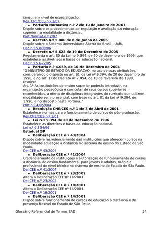 sensu, em nível de especialização.
    Res. CNE/CES n.º 1/07
       ● Portaria Normativa n.º 2 de 10 de Janeiro de 2007
    Dispõe sobre os procedimentos de regulação e avaliação da educação
    superior na modalidade a distância.
    Port.Normat.n.º 2/07
       ● Decreto n.º 5.800 de 8 de Junho de 2006
    Dispõe sobre o Sistema Universidade Aberta do Brasil - UAB.
    Dec.n.º 5.800/06
       ● Decreto n.º 5.622 de 19 de Dezembro de 2005
    Regulamenta o art. 80 da Lei no 9.394, de 20 de dezembro de 1996, que
    estabelece as diretrizes e bases da educação nacional.
    Dec.n.º 5.622/05
       ● Portaria n.º 4.059, de 10 de Dezembro de 2004
    "O MINISTRO DE ESTADO DA EDUCAÇÃO, no uso de suas atribuições,
    considerando o disposto no art. 81 da Lei nº 9.394, de 20 de dezembro de
    1996, e no art. 1º do Decreto nº 2.494, de 10 de fevereiro de 1998,
    resolve:
    Art. 1º As instituições de ensino superior poderão introduzir, na
    organização pedagógica e curricular de seus cursos superiores
    reconhecidos, a oferta de disciplinas integrantes do currículo que utilizem
    modalidade semi-presencial, com base no art. 81 da Lei nº 9.394, de
    1.996, e no disposto nesta Portaria."
    Port.n.º 4.059/04
       ● Resolução CNE/CES n.º 1 de 3 de Abril de 2001
    Estabelece normas para o funcionamento de cursos de pós-graduação.
    Res.CNE/CES n.º 1/01
       ● Lei n.º 9.394 de 20 de Dezembro de 1996
    Estabelece as diretrizes e bases da educação nacional.
    Lei n.º 9.394/96
    Estadual SP
       ● Deliberação CEE n.º 43/2004
    Dispõe sobre recredenciamento das instituições que oferecem cursos na
    modalidade educação a distância no sistema de ensino do Estado de São
    Paulo.
    Del.CEE n.º 43/2004
       ● Deliberação CEE n.º 41/2004
    Credenciamento de instituições e autorização de funcionamento de cursos
    a distância de ensino fundamental para jovens e adultos, médio e
    profissional de nível técnico no sistema de ensino do Estado de São Paulo.
    Del.CEE n.º 41/2004
       ● Deliberação CEE n.º 23/2002
    Altera a Deliberação CEE nº 14/2001.
    Del.CEE n.º 23/2002
       ● Deliberação CEE n.º 18/2001
    Altera a Deliberação CEE nº 14/2001.
    Del.CEE n.º 18/2001
       ● Deliberação CEE n.º 14/2001
    Dispõe sobre funcionamento de cursos de educação a distância e de
    presença flexível no Estado de São Paulo.

Glossário Referencial de Termos EAD                                          54
 