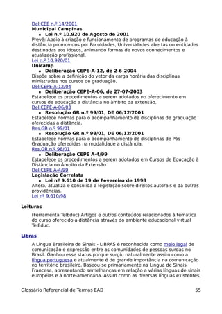 Del.CEE n.º 14/2001
    Municipal Campinas
       ● Lei n.º 10.920 de Agosto de 2001
    Prevê: Apoio à criação e funcionamento de programas de educação à
    distância promovidos por Faculdades, Universidades abertas ou entidades
    destinadas aos idosos, animando formas de novos conhecimentos e
    atualização profissional.
    Lei n.º 10.920/01
    Unicamp
       ● Deliberação CEPE-A-12, de 2-6-2004
    Dispõe sobre a definição do vetor da carga horária das disciplinas
    ministradas nos cursos de graduação.
    Del.CEPE-A-12/04
       ● Deliberação CEPE-A-06, de 27-07-2003
    Estabelece os procedimentos a serem adotados no oferecimento em
    cursos de educação a distância no âmbito da extensão.
    Del.CEPE-A-06/03
       ● Resolução GR n.º 99/01, DE 06/12/2001
    Estabelece normas para o acompanhamento de disciplinas de graduação
    oferecidas a distância.
    Res.GR n.º 99/01
       ● Resolução GR n.º 98/01, DE 06/12/2001
    Estabelece normas para o acompanhamento de disciplinas de Pós-
    Graduação oferecidas na modalidade a distância.
    Res.GR n.º 98/01
       ● Deliberação CEPE A-4/99
    Estabelece os procedimentos a serem adotados em Cursos de Educação à
    Distância no Âmbito da Extensão.
    Del.CEPE A-4/99
    Legislação Correlata
       ● Lei nº 9.610 de 19 de Fevereiro de 1998
    Altera, atualiza e consolida a legislação sobre direitos autorais e dá outras
    providências.
    Lei nº 9.610/98

Leituras
    (Ferramenta TelEduc) Artigos e outros conteúdos relacionados à temática
    do curso oferecido a distância através do ambiente educacional virtual
    TelEduc.

Libras
    A Língua Brasileira de Sinais - LIBRAS é reconhecida como meio legal de
    comunicação e expressão entre as comunidades de pessoas surdas no
    Brasil. Ganhou esse status porque surgiu naturalmente assim como a
    língua portuguesa e atualmente é de grande importância na comunicação
    no território brasileiro. Baseou-se primariamente na Língua de Sinais
    Francesa, apresentando semelhanças em relação a várias línguas de sinais
    européias e à norte-americana. Assim como as diversas línguas existentes,


Glossário Referencial de Termos EAD                                            55
 
