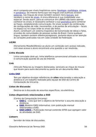 ela é composta por níveis lingüísticos como: fonologia, morfologia, sintaxe
       e semântica. Da mesma forma que nas línguas oral-auditivas existem
       palavras, nas línguas de sinais também existem itens lexicais, que
       recebem o nome de sinais. A única diferença é sua modalidade viso-
       espacial. Sendo assim, para se comunicar em LIBRAS não basta apenas
       conhecer os sinais; é necessário conhecer a sua gramática para combinar
       as frases, estabelecendo comunicação. Os sinais surgem da combinação
       de configurações de mão, movimentos, e de pontos de articulação -- locais
       no espaço ou no corpo onde os sinais são feitos.
       Assim, constituem um sistema lingüístico de transmissão de idéias e fatos,
       oriundos de comunidades de pessoas surdas do Brasil. Como qualquer
       língua, tambem existem diferençasregionais, portanto deve-se ter atenção
       às variações praticadas nas em cada unidade da Federação.

LIÇÃO
       (Ferramenta Moodle)Oferece ao aluno um conteúdo com acesso indicado,
       com esse acesso o aluno encontrará uma questão a ser resolvida.

Linha discada
       Linha comutada (dial-up), linha telefônica convencional utilizada no acesso
       e comunicação quando do uso da Internet.

Link
       (Vínculo) Palavras ou imagens destacadas, sensíveis ao clique do mouse
       que levam para outro documento ou parte de um documento Web.

Links EAD
       Tem por objetivo divulgar referências de sites relacionados a educação a
       distância é um trabalho realizado pela equipe de EAD do Centro de
       Computação da Unicamp.

Listas de discussão
       Destina-se à discussão de assuntos específicos, via eletrônica.

Listas disponíveis relacionadas a EAD
       (Centro de Computação Unicamp):
          ● EAD-L – Lista que tem o objetivo de fomentar o assunto educação a
             distância;
          ● EAD (Boletim EAD) Informativo, com publicação mensal
             relacionados a EAD;
          ● EAD-LINKS – Publicação mensal contendo SITES que agregam valor
             às atividades de EAD.

Listserv
       Servidor de listas de discussões.


Glossário Referencial de Termos EAD                                             56
 