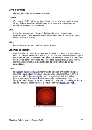 Livro eletrônico
      Livro digitalizado por meios eletrônicos.

Lixeira
      (Ferramenta TelEduc) Ferramenta disponível no ambiente educacional
      virtual TelEduc que tem a finalidade de receber arquivos deletados,
      ficando os mesmos armazenados.

LMS
      (Learning Management System) Sistema de gerenciamento de
      aprendizagem, software que automatiza ações administrativas e dados
      sobre usuários e cursos.

Login
      Forma de acesso a um sistema computacional.

Logística educacional
      Coordenação do movimento, transporte, abastecimento e arquivamento
      de todo material necessário à execução do processo ensino-aprendizagem,
      viabiliza da melhor forma possível a circulação de documentos e materiais
      necessários para a execução das atividades educacionais programadas,
      além de administrar os espaços físicos da escala utilizada para o
      aprendizado.

Logo
      linguagem de programação interpretada, voltada principalmente para
      crianças e aprendizes em programação. Logo implementa, em certos
      aspectos, a filosofia construcionista (construcionismo), segundo a
      interpretação de Seymour Papert, co-criador da linguagem junto com
      Wally Feurzeig. Seymour Papert, matemático, trabalhou com Piaget, dai a
      idéia da filosofia construtivista, é co-fundador do Media Lab no MIT.




                            Fonte: Site do Wikipédia (Acesso em: 21.06.07)




Glossário Referencial de Termos EAD                                          57
 