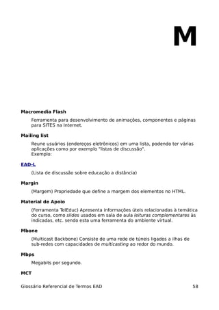 M

Macromedia Flash
    Ferramenta para desenvolvimento de animações, componentes e páginas
    para SITES na Internet.

Mailing list
    Reune usuários (endereços eletrônicos) em uma lista, podendo ter várias
    aplicações como por exemplo "listas de discussão".
    Exemplo:

EAD-L
    (Lista de discussão sobre educação a distância)

Margin
    (Margem) Propriedade que define a margem dos elementos no HTML.

Material de Apoio
    (Ferramenta TelEduc) Apresenta informações úteis relacionadas à temática
    do curso, como slides usados em sala de aula leituras complementares às
    indicadas, etc. sendo esta uma ferramenta do ambiente virtual.

Mbone
    (Multicast Backbone) Consiste de uma rede de túneis ligados a ilhas de
    sub-redes com capacidades de multicasting ao redor do mundo.

Mbps
    Megabits por segundo.

MCT


Glossário Referencial de Termos EAD                                          58
 