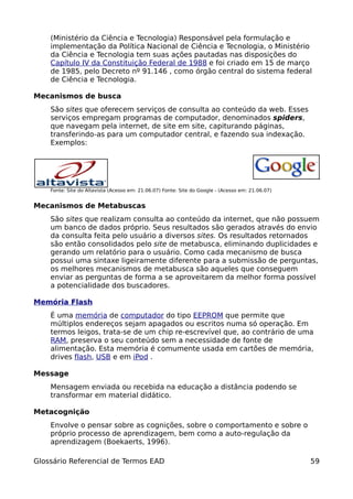 (Ministério da Ciência e Tecnologia) Responsável pela formulação e
    implementação da Política Nacional de Ciência e Tecnologia, o Ministério
    da Ciência e Tecnologia tem suas ações pautadas nas disposições do
    Capítulo IV da Constituição Federal de 1988 e foi criado em 15 de março
    de 1985, pelo Decreto nº 91.146 , como órgão central do sistema federal
    de Ciência e Tecnologia.

Mecanismos de busca
    São sites que oferecem serviços de consulta ao conteúdo da web. Esses
    serviços empregam programas de computador, denominados spiders,
    que navegam pela internet, de site em site, capiturando páginas,
    transferindo-as para um computador central, e fazendo sua indexação.
    Exemplos:




    Fonte: Site do Altavista (Acesso em: 21.06.07) Fonte: Site do Google - (Acesso em: 21.06.07)


Mecanismos de Metabuscas
    São sites que realizam consulta ao conteúdo da internet, que não possuem
    um banco de dados próprio. Seus resultados são gerados através do envio
    da consulta feita pelo usuário a diversos sites. Os resultados retornados
    são então consolidados pelo site de metabusca, eliminando duplicidades e
    gerando um relatório para o usuário. Como cada mecanismo de busca
    possui uma sintaxe ligeiramente diferente para a submissão de perguntas,
    os melhores mecanismos de metabusca são aqueles que conseguem
    enviar as perguntas de forma a se aproveitarem da melhor forma possível
    a potencialidade dos buscadores.

Memória Flash
    É uma memória de computador do tipo EEPROM que permite que
    múltiplos endereços sejam apagados ou escritos numa só operação. Em
    termos leigos, trata-se de um chip re-escrevível que, ao contrário de uma
    RAM, preserva o seu conteúdo sem a necessidade de fonte de
    alimentação. Esta memória é comumente usada em cartões de memória,
    drives flash, USB e em iPod .

Message
    Mensagem enviada ou recebida na educação a distância podendo se
    transformar em material didático.

Metacognição
    Envolve o pensar sobre as cognições, sobre o comportamento e sobre o
    próprio processo de aprendizagem, bem como a auto-regulação da
    aprendizagem (Boekaerts, 1996).

Glossário Referencial de Termos EAD                                                                59
 