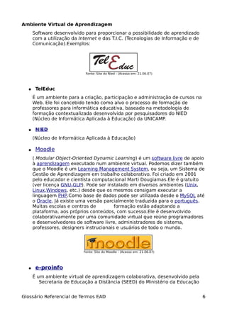 Ambiente Virtual de Aprendizagem
      Software desenvolvido para proporcionar a possibilidade de aprendizado
      com a utilização da Internet e das T.I.C. (Tecnologias de Informação e de
      Comunicação).Exemplos:




                             Fonte: Site do Nied - (Acesso em: 21.06.07)




  ●    TelEduc
      É um ambiente para a criação, participação e administração de cursos na
      Web. Ele foi concebido tendo como alvo o processo de formação de
      professores para informática educativa, baseado na metodologia de
      formação contextualizada desenvolvida por pesquisadores do NIED
      (Núcleo de Informática Aplicada à Educação) da UNICAMP.

  ●    NIED
      (Núcleo de Informática Aplicada à Educação)

  ●    Moodle
      ( Modular Object-Oriented Dynamic Learning) é um software livre de apoio
      à aprendizagem executado num ambiente virtual. Podemos dizer também
      que o Moodle é um Learning Management System, ou seja, um Sistema de
      Gestão de Aprendizagem em trabalho colaborativo. Foi criado em 2001
      pelo educador e cientista computacional Marti Dougiamas.Ele é gratuito
      (ver licença GNU-GLP). Pode ser instalado em diversos ambientes (Unix,
      Linux,Windows, etc.) desde que os mesmos consigam executar a
      linguagem PHP.Como base de dados pode ser utilizada desde o MySQL até
      o Oracle. Já existe uma versão parcialmente traduzida para o português.
      Muitas escolas e centros de         formação estão adaptando a
      plataforma, aos próprios conteúdos, com sucesso.Ele é desenvolvido
      colaborativamente por uma comunidade virtual que reúne programadores
      e desenvolvedores de software livre, administradores de sistema,
      professores, designers instrucionais e usuários de todo o mundo.




                            Fonte: Site do Moodle - (Acesso em: 21.06.07)




  ●    e-proinfo
      É um ambiente virtual de aprendizagem colaborativa, desenvolvido pela
         Secretaria de Educação a Distância (SEED) do Ministério da Educação


Glossário Referencial de Termos EAD                                               6
 