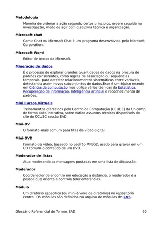 Metodologia
    Maneira de ordenar a ação segundo certos princípios, ordem seguida na
    investigação, modo de agir com disciplina técnica e organização.

Microsoft chat
    Comic Chat ou Microsoft Chat é um programa desenvolvido pela Microsoft
    Corporation.

Microsoft Word
    Editor de textos da Microsoft.

Mineração de dados
    É o processo de explorar grandes quantidades de dados na procura de
    padrões consistentes, como regras de associação ou sequências
    temporais, para detectar relacionamentos sistemáticos entre variáveis,
    detectando assim novos subconjuntos de dados.Esse é um tópico recente
    em Ciência da computação mas utiliza várias técnicas da Estatística,
    Recuperação de informação, Inteligência artificial e reconhecimento de
    padrões.

Mini Cursos Virtuais
    Treinamentos oferecidos pelo Centro de Computação (CCUEC) da Unicamp,
    de forma auto-instrutiva, sobre vários assuntos técnicos disponíveis do
    site do CCUEC sessão EAD.

Mini-DV
    O formato mais comum para fitas de vídeo digital.

Mini-DVD
    Formato de vídeo, baseado no padrão MPEG2, usado para gravar em um
    CD comum o conteúdo de um DVD.

Moderador de listas
    Atua moderando as mensagens postadas em uma lista de discussão.

Moderador
    Coordenador de encontro em educação a distância, o moderador é a
    pessoa que orienta e controla teleconferências.

Módulo
    Um diretório específico (ou mini-árvore de diretórios) no repositório
    central. Os módulos são definidos no arquivo de módulos do CVS.



Glossário Referencial de Termos EAD                                         60
 