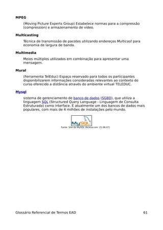 MPEG
    (Moving Picture Experts Group) Estabelece normas para a compressão
    (compression) e armazenamento de vídeo.

Multicasting
    Técnica de transmissão de pacotes utilizando endereços Multicast para
    economia de largura de banda.

Multimedia
    Meios múltiplos utilizados em combinação para apresentar uma
    mensagem.

Mural
    (Ferramenta TelEduc) Espaço reservado para todos os participantes
    disponibilizarem informações consideradas relevantes ao contexto do
    curso oferecido a distância através do ambiente virtual TELEDUC.

Mysql
    sistema de gerenciamento de banco de dados (SGBD), que utiliza a
    linguagem SQL (Structured Query Language - Linguagem de Consulta
    Estruturada) como interface. É atualmente um dos bancos de dados mais
    populares, com mais de 4 milhões de instalações pelo mundo.




                          Fonte: Site do MySQL (Acesso em: 21.06.07)




Glossário Referencial de Termos EAD                                         61
 