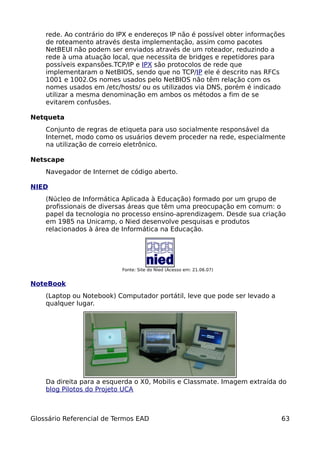 rede. Ao contrário do IPX e endereços IP não é possível obter informações
    de roteamento através desta implementação, assim como pacotes
    NetBEUI não podem ser enviados através de um roteador, reduzindo a
    rede à uma atuação local, que necessita de bridges e repetidores para
    possíveis expansões.TCP/IP e IPX são protocolos de rede que
    implementaram o NetBIOS, sendo que no TCP/IP ele é descrito nas RFCs
    1001 e 1002.Os nomes usados pelo NetBIOS não têm relação com os
    nomes usados em /etc/hosts/ ou os utilizados via DNS, porém é indicado
    utilizar a mesma denominação em ambos os métodos a fim de se
    evitarem confusões.

Netqueta
    Conjunto de regras de etiqueta para uso socialmente responsável da
    Internet, modo como os usuários devem proceder na rede, especialmente
    na utilização de correio eletrônico.

Netscape
    Navegador de Internet de código aberto.

NIED
    (Núcleo de Informática Aplicada à Educação) formado por um grupo de
    profissionais de diversas áreas que têm uma preocupação em comum: o
    papel da tecnologia no processo ensino-aprendizagem. Desde sua criação
    em 1985 na Unicamp, o Nied desenvolve pesquisas e produtos
    relacionados à área de Informática na Educação.




                           Fonte: Site do Nied (Acesso em: 21.06.07)


NoteBook
    (Laptop ou Notebook) Computador portátil, leve que pode ser levado a
    qualquer lugar.




    Da direita para a esquerda o X0, Mobilis e Classmate. Imagem extraída do
    blog Pilotos do Projeto UCA



Glossário Referencial de Termos EAD                                        63
 