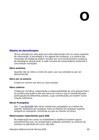 O

Objetos de Aprendizagem
    Termo utilizado em educação que está relacionado com os novos suportes
    de informação. A tecnologia é um agente de mudança, e a maioria das
    inovações tecnológicas podem resultar em uma revolucionária mudança
    de paradigma educacional. A rede mundial de computadores (Internet) é
    uma dessas inovações.

Obra anônima
    Quando não se indica o nome do autor, por sua vontade ou por ser
    desconhecido.

Obra em co-autoria
    Criada em comum por dois ou mais autores.

Obra coletiva
    Criada por iniciativa, organização e responsabilidade de uma pessoa física
    ou jurídica que publica sob seu nome ou marca e que é constituída pela
    participação de diferentes autores, cujas contribuições se fundem numa
    criação autônoma.

Obras Protegidas
    (Art. 7 Lei 9610/98) São obras intelectuais protegidas as criações do
    espírito, expressas por qualquer meio ou fixadas em qualquer suporte,
    tangível ou intangível, conhecido ou que se invente no futuro.

Observações importantes para EAD
    Na elaboração de cursos na modalidade a distância existem alguns
    procedimentos que, se considerados, poderão aumentar as chances de
    sucesso na aplicação do curso, são eles:

Glossário Referencial de Termos EAD                                         65
 