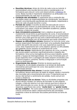 ●   Reuniões técnicas: Antes do início de cada curso ou tutorial, é
           recomendável uma reunião técnica entre a coordenação e os
           formadores para discutir como será desenvolvida a dinâmica do
           curso. Nesta reunião é importante estabelecer as atribuições e as
           responsabilidades de cada ator no processo;
       ●   Condição das atividades: É importante que a condução das
           atividades sejam de responsabilidade da coordenação, que deverá
           garantir uma distribuição equilibrada das atividades, respeitando o
           ritmo de cada situação durante o curso;
       ●   Período do curso: A escolha da data de execução do curso é
           importante para motivar os participantes do curso. Se as datas
           coincidirem com datas críticas do calendário acadêmico, poderá
           aumentar o índice de evasão;
       ●   Aula introdutória presencial: Com o objetivo de garantir um
           nivelamento inicial entre os participantes do curso, é recomendável
           oferecer uma aula introdutória presencial para que os participantes
           tenham uma visão geral do que será o desenvolvimento no curso e
           ter uma familiarização com as ferramentas que serão utilizadas;
       ●   Mapear as dificuldades iniciais: Destacar no inicio do curso, uma
           pessoa responsável (formador) para fazer uma avaliação diagnóstica
           a partir dos perfis dos alunos e de suas expectativas quanto ao
           curso. Este mapeamento tem como objetivo apontar as dificuldades
           que poderão causar impacto no andamento do curso;
       ●   Perfil dos alunos: Dependendo dos objetivos do curso, os perfis
           dos alunos podem aumentar significativamente o trabalho dos
           formadores. Uma turma homogênea diminue esse trabalho, porém
           perde a riqueza da heterogeneidade. Um curso ministrado para um
           grupo específico tem a vantagem de todos estarem envolvidos com
           o mesmo projeto e, portanto, facilita a integração e comunicação
           entre os participantes;
       ●   Organização dos alunos: Orientar os alunos quanto ao
           cronograma, às atividades propostas e ao tempo de dedicação
           necessários para participar do curso. Isso ajudará o aluno na
           organização pessoal;
       ●   Acompanhamento dos alunos: A equipe (coodenador e
           formadores) devem participar de todas as etapas, desde o momento
           das inscrições até o encerramento do curso. É importante que os
           alunos não tenham o sentimento de solidão, muito comum em
           cursos a distância;
       ●   Comunicação com os alunos: Todas as atividades propostas aos
           alunos devem receber um retorno do formador ou dos próprios
           colegas, a falta de retorno é um dos motivos que leva o aluno se
           sentir desmotivado no curso. Ao dar um retorno procure evitar
           respostas superficiais tais como: "muito bem" ou "gostei muito
           do seu trabalho". Por outro lado é importante para o aluno receber
           críticas construtivas sobre o desenvolvimento das atividades
           propostas e deve-se estimular discussões pertinentes ao tema do
           curso.

Opencourseware

Glossário Referencial de Termos EAD                                        66
 