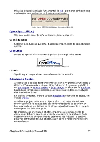 Iniciativa de apoio à missão fundamental do MIT - promover conhecimento
    e educação para melhor servir à nação e ao Mundo.




                     Fonte: Site do MITOPENCOURSEWARE (Acesso em: 21.06.07)


Open Clip Art Library
    Wiki com várias especificações e termos, documentos etc..

Open Education
    Sistemas de educação que estão baseados em princípios de aprendizagem
    aberta.

OpenOffice
    Pacote de aplicativos de escritório gratuíto de código-fonte aberto.




                          Fonte: Site do OpenOffice (Acesso em: 21.06/07)


On-line
    Significa que computadores ou usuários estão conectados.

Orientação a Objetos
    A orientação a objetos, também conhecida como Programação Orientada a
    Objetos (POO) ou ainda em inglês Object-Oriented Programming (OOP) é
    um paradigma de análise, projeto e programação de sistemas de software
    baseado na composição e interação entre diversas unidades de software
    chamadas de objetos.
    Em alguns contextos, prefere-se usar modelagem orientada ao objeto, em
    vez de projeto.
    A análise e projeto orientados a objetos têm como meta identificar o
    melhor conjunto de objetos para descrever um sistema de software. O
    funcionamento deste sistema se dá através do relacionamento e troca de
    mensagens entre estes objetos.
    Na programação orientada a objetos, implementa-se um conjunto de
    classes que definem os objetos presentes no sistema de software. Cada
    classe determina o comportamento (definidos nos métodos) e estados
    possíveis (atributos) de seus objetos, assim como o relacionamento com
    outros objetos.



Glossário Referencial de Termos EAD                                           67
 