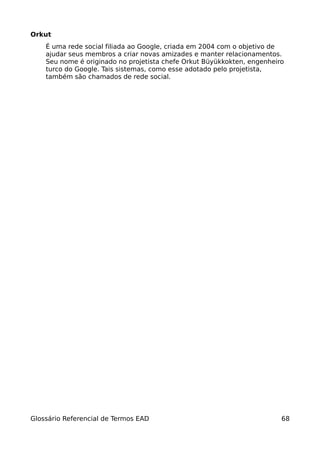 Orkut
    É uma rede social filiada ao Google, criada em 2004 com o objetivo de
    ajudar seus membros a criar novas amizades e manter relacionamentos.
    Seu nome é originado no projetista chefe Orkut Büyükkokten, engenheiro
    turco do Google. Tais sistemas, como esse adotado pelo projetista,
    também são chamados de rede social.




Glossário Referencial de Termos EAD                                      68
 