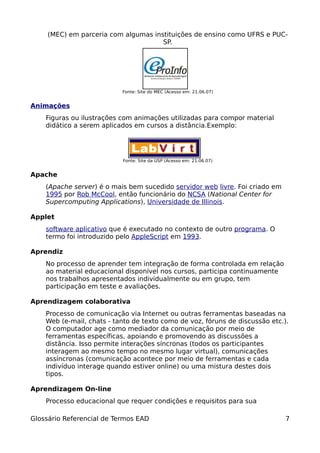 (MEC) em parceria com algumas instituições de ensino como UFRS e PUC-
                                      SP.




                           Fonte: Site do MEC (Acesso em: 21.06.07)


Animações
    Figuras ou ilustrações com animações utilizadas para compor material
    didático a serem aplicados em cursos a distância.Exemplo:




                           Fonte: Site da USP (Acesso em: 21.06.07)


Apache
    (Apache server) é o mais bem sucedido servidor web livre. Foi criado em
    1995 por Rob McCool, então funcionário do NCSA (National Center for
    Supercomputing Applications), Universidade de Illinois.

Applet
    software aplicativo que é executado no contexto de outro programa. O
    termo foi introduzido pelo AppleScript em 1993.

Aprendiz
    No processo de aprender tem integração de forma controlada em relação
    ao material educacional disponível nos cursos, participa continuamente
    nos trabalhos apresentados individualmente ou em grupo, tem
    participação em teste e avaliações.

Aprendizagem colaborativa
    Processo de comunicação via Internet ou outras ferramentas baseadas na
    Web (e-mail, chats - tanto de texto como de voz, fóruns de discussão etc.).
    O computador age como mediador da comunicação por meio de
    ferramentas específicas, apoiando e promovendo as discussões a
    distância. Isso permite interações síncronas (todos os participantes
    interagem ao mesmo tempo no mesmo lugar virtual), comunicações
    assíncronas (comunicação acontece por meio de ferramentas e cada
    indivíduo interage quando estiver online) ou uma mistura destes dois
    tipos.

Aprendizagem On-line
    Processo educacional que requer condições e requisitos para sua

Glossário Referencial de Termos EAD                                           7
 