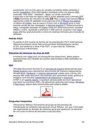 juntamente com os links para as versões completas deste conteúdo e
      outros metadados. Esta informação é entregue como um arquivo XML
      chamado "RSS feed", "webfeed", "Atom" ou ainda canal RSS.
      A principio e até hoje em alguns sites o ícone adotado para o formato RSS
      é     juntamente do indicativo de XML       . Mas o ícone mais famoso que
      representa o RSS foi adotado numa parceria entre a Mozilla Foundation
      (criadora do Firefox, que já usava o ícone) com a Microsoft para a mais
      recente versão de seu navegador, o Internet Explorer 7. Posteriormente o
      Flock, navegador baseado no Firefox ainda em desenvolvimento, também
      adotou o ícone. Ajudando a promover o RSS para os usuários o site Feed
      Icons distribui gratuitamente o ícone em diversos formatos pra inserção de
      websites.

Padrão H323
      O padrão H.323 é parte da família de recomendações ITU-T (International
      Telecommunication Union Telecommunication Standardization sector)
      H.32x, que pertence a série H da ITU-T , e que trata de "Sistemas
      Audiovisuais e Multimídia".

Palestras de interesse na área de EAD
      A maioria com vídeo e/ou as transparências disponíveis. Nesta página
      apresentamos uma relação de eventos relacionados a EAD realizados na
      UNICAMP.

PDF
      (Portable Document Format) É um formato de arquivo desenvolvido pela
      Adobe Systems para representar documentos de maneira independente
      do aplicativo, hardware, e sistema operacional usados para criá-los. Um
      arquivo PDF pode descrever documentos que contenham texto, gráficos e
      imagens num formato independente de dispositivo e resolução.
      O PDF é um padrão aberto, e qualquer pessoa pode escrever aplicativos
      que leiam ou escrevam PDFs. Há aplicativos gratuitos para Linux, Windows
      e Macintosh, alguns deles distribuídos pela própria Adobe.




                           Fonte: Site do Wikipédia (Acesso em: 21.06.07)


Perguntas freqüentes
      (Ferramenta TelEduc) Ferramenta do grupo de ferramentas de
      coordenação do ambiente educacional virtual TelEduc, em que o formador
      vai organizando as dúvidas de interesse geral que aparecem no decorrer
      de um curso na forma de assuntos e sub-assuntos.

PHP


Glossário Referencial de Termos EAD                                          70
 