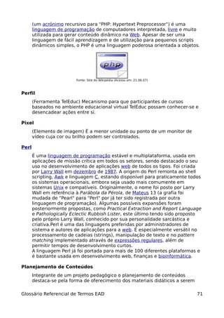 (um acrónimo recursivo para "PHP: Hypertext Preprocessor") é uma
       linguagem de programação de computadores interpretada, livre e muito
       utilizada para gerar conteúdo dinâmico na Web. Apesar de ser uma
       linguagem de fácil aprendizagem e de utilização para pequenos scripts
       dinâmicos simples, o PHP é uma linguagem poderosa orientada a objetos.




                          Fonte: Site do Wikipédia (Acesso em: 21.06.07)



Perfil
       (Ferramenta TelEduc) Mecanismo para que participantes de cursos
       baseados no ambiente educacional virtual TelEduc possam conhecer-se e
       desencadear ações entre si.

Pixel
       (Elemento de imagem) É a menor unidade ou ponto de um monitor de
       vídeo cuja cor ou brilho podem ser controlados.

Perl
       É uma linguagem de programação estável e multiplataforma, usada em
       aplicações de missão crítica em todos os setores, sendo destacado o seu
       uso no desenvolvimento de aplicações web de todos os tipos. Foi criada
       por Larry Wall em dezembro de 1987. A origem do Perl remonta ao shell
       scripting, Awk e linguagem C, estando disponível para praticamente todos
       os sistemas operacionais, embora seja usado mais comumente em
       sistemas Unix e compatíveis. Originalmente, o nome foi posto por Larry
       Wall em referência à Parábola da Pérola, de Mateus 13 (a grafia foi
       mudada de "Pearl" para "Perl" por já ter sido registrada por outra
       linguagem de programação). Algumas possíveis expansões foram
       posteriormente propostas, como Practical Extraction and Report Language
       e Pathologically Eclectic Rubbish Lister, este último tendo sido proposto
       pelo próprio Larry Wall, conhecido por sua personalidade sarcástica e
       criativa.Perl é uma das linguagens preferidas por administradores de
       sistema e autores de aplicações para a web. É especialmente versátil no
       processamento de cadeias (strings), manipulação de texto e no pattern
       matching implementado através de expressões regulares, além de
       permitir tempos de desenvolvimento curtos.
       A linguagem Perl já foi portada para mais de 100 diferentes plataformas e
       é bastante usada em desenvolvimento web, finanças e bioinformática.

Planejamento de Conteúdos
       Integrante de um projeto pedagógico o planejamento de conteúdos
       destaca-se pela forma de oferecimento dos materiais didáticos a serem

Glossário Referencial de Termos EAD                                            71
 