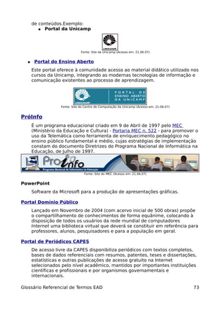 de conteúdos.Exemplo:
         ● Portal da Unicamp




                               Fonte: Site da Unicamp (Acesso em: 21.06.07)


  ●    Portal do Ensino Aberto
      Este portal oferece à comunidade acesso ao material didático utilizado nos
      cursos da Unicamp, integrando as modernas tecnologias de informação e
      comunicação existentes ao processo de aprendizagem.




                   Fonte: Site do Centro de Computação da Unicamp (Acesso em: 21.06.07)


PróInfo
      É um programa educacional criado em 9 de Abril de 1997 pelo MEC
      (Ministério da Educação e Cultura) - Portaria MEC n. 522 - para promover o
      uso da Telemática como ferramenta de enriquecimento pedagógico no
      ensino público fundamental e médio, cujas estratégias de implementação
      constam do documento Diretrizes do Programa Nacional de Informática na
      Educação, de Julho de 1997.



                                 Fonte: Site do MEC (Acesso em: 21.06.07)


PowerPoint
      Software da Microsoft para a produção de apresentações gráficas.

Portal Domínio Público
      Lançado em Novembro de 2004 (com acervo inicial de 500 obras) propõe
      o compartilhamento de conhecimentos de forma equânime, colocando à
      disposição de todos os usuários da rede mundial de computadores
      Internet uma biblioteca virtual que deverá se constituir em referência para
      professores, alunos, pesquisadores e para a população em geral.

Portal de Periódicos CAPES
      De acesso livre da CAPES disponibiliza periódicos com textos completos,
      bases de dados referenciais com resumos, patentes, teses e dissertações,
      estatísticas e outras publicações de acesso gratuito na Internet
      selecionados pelo nível acadêmico, mantidos por importantes instituições
      científicas e profissionais e por organismos governamentais e
      internacionais.

Glossário Referencial de Termos EAD                                                       73
 