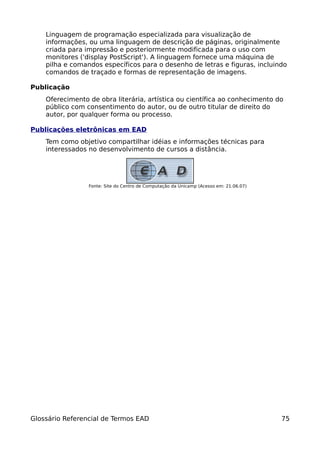 Linguagem de programação especializada para visualização de
    informações, ou uma linguagem de descrição de páginas, originalmente
    criada para impressão e posteriormente modificada para o uso com
    monitores ('display PostScript'). A linguagem fornece uma máquina de
    pilha e comandos específicos para o desenho de letras e figuras, incluindo
    comandos de traçado e formas de representação de imagens.

Publicação
    Oferecimento de obra literária, artística ou científica ao conhecimento do
    público com consentimento do autor, ou de outro titular de direito do
    autor, por qualquer forma ou processo.

Publicações eletrônicas em EAD
    Tem como objetivo compartilhar idéias e informações técnicas para
    interessados no desenvolvimento de cursos a distância.




                 Fonte: Site do Centro de Computação da Unicamp (Acesso em: 21.06.07)




Glossário Referencial de Termos EAD                                                     75
 