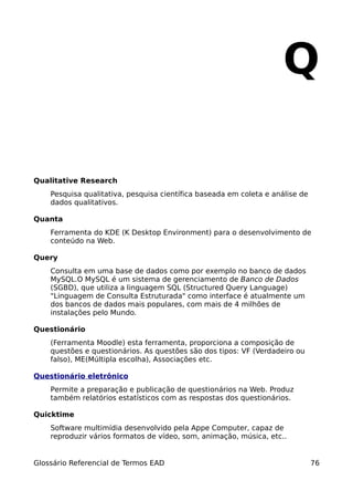 Q

Qualitative Research
    Pesquisa qualitativa, pesquisa científica baseada em coleta e análise de
    dados qualitativos.

Quanta
    Ferramenta do KDE (K Desktop Environment) para o desenvolvimento de
    conteúdo na Web.

Query
    Consulta em uma base de dados como por exemplo no banco de dados
    MySQL.O MySQL é um sistema de gerenciamento de Banco de Dados
    (SGBD), que utiliza a linguagem SQL (Structured Query Language)
    "Linguagem de Consulta Estruturada" como interface é atualmente um
    dos bancos de dados mais populares, com mais de 4 milhões de
    instalações pelo Mundo.

Questionário
    (Ferramenta Moodle) esta ferramenta, proporciona a composição de
    questões e questionários. As questões são dos tipos: VF (Verdadeiro ou
    falso), ME(Múltipla escolha), Associações etc.

Questionário eletrônico
    Permite a preparação e publicação de questionários na Web. Produz
    também relatórios estatísticos com as respostas dos questionários.

Quicktime
    Software multimídia desenvolvido pela Appe Computer, capaz de
    reproduzir vários formatos de vídeo, som, animação, música, etc..


Glossário Referencial de Termos EAD                                            76
 