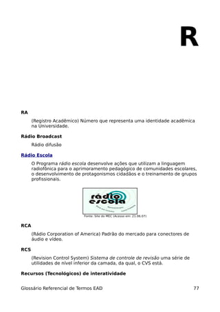 R

RA
      (Registro Acadêmico) Número que representa uma identidade acadêmica
      na Universidade.

Rádio Broadcast
      Rádio difusão

Rádio Escola
      O Programa rádio escola desenvolve ações que utilizam a linguagem
      radiofônica para o aprimoramento pedagógico de comunidades escolares,
      o desenvolvimento de protagonismos cidadãos e o treinamento de grupos
      profissionais.




                            Fonte: Site do MEC (Acesso em: 21.06.07)


RCA
      (Rádio Corporation of America) Padrão do mercado para conectores de
      áudio e vídeo.

RCS
      (Revision Control System) Sistema de controle de revisão uma série de
      utilidades de nível inferior da camada, da qual, o CVS está.

Recursos (Tecnológicos) de interatividade


Glossário Referencial de Termos EAD                                           77
 