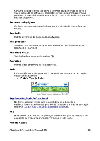 Conjunto de dispositivos tais como a internet equipamentos de áudio e
      vídeo, incluindo os softwares, ambientes virtuais de aprendizagem que
      permitem a interatividade de alunos de um curso a distância com material
      didático disponível.

Recursos pedagógicos
      Conjunto de recursos disponíveis na teoria e ciência da educação e do
      ensino.

RealÁudio
      Padrão streaming de áudio da RealNetworks.

Real producer
      Software para converter uma variedade de tipos de mídia em formato
      RealÁudio e RealVídeo.

Realidade Virtual
      Simulação de um ambiente real em 3D.

RealVídeo
      Padrão vídeo streaming da RealNetworks.

Rede
      Interconexão entre computadores, que pode ser utilizada em atividades
      educacionais.Exemplo:
         ● Projeto Teia do Saber




                           Fonte: Site da Unicamp (Acesso em: 21.06.07)


Regulamentação da EAD no Brasil
      No Brasil, as bases legais para a modalidade de educação a
      distância foram estabelecidas pela Lei de Diretrizes e Bases da Educação
      Nacional (Lei n.º 9.394, de 20 de dezembro de 1996).

RGB
      (Red,Green, blue) Método de produção de cores no qual de mistura a luz
      composta de três cores primárias: vermelho, verde e azul.

Remote Access


Glossário Referencial de Termos EAD                                            78
 