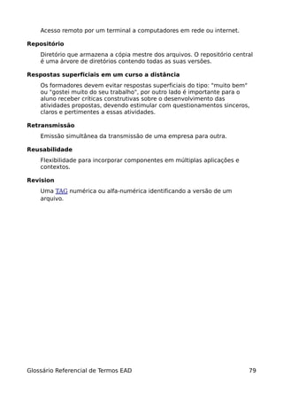 Acesso remoto por um terminal a computadores em rede ou internet.

Repositório
    Diretório que armazena a cópia mestre dos arquivos. O repositório central
    é uma árvore de diretórios contendo todas as suas versões.

Respostas superficiais em um curso a distância
    Os formadores devem evitar respostas superficiais do tipo: "muito bem"
    ou "gostei muito do seu trabalho", por outro lado é importante para o
    aluno receber críticas construtivas sobre o desenvolvimento das
    atividades propostas, devendo estimular com questionamentos sinceros,
    claros e pertimentes a essas atividades.

Retransmissão
    Emissão simultânea da transmissão de uma empresa para outra.

Reusabilidade
    Flexibilidade para incorporar componentes em múltiplas aplicações e
    contextos.

Revision
    Uma TAG numérica ou alfa-numérica identificando a versão de um
    arquivo.




Glossário Referencial de Termos EAD                                        79
 