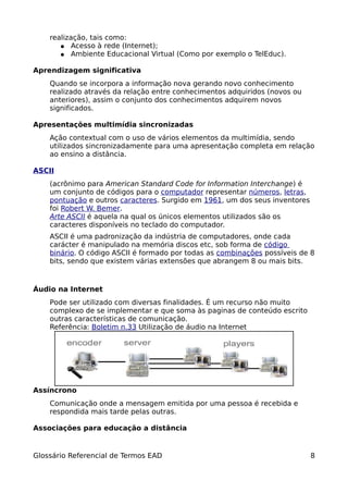 realização, tais como:
       ● Acesso à rede (Internet);
       ● Ambiente Educacional Virtual (Como por exemplo o TelEduc).


Aprendizagem significativa
    Quando se incorpora a informação nova gerando novo conhecimento
    realizado através da relação entre conhecimentos adquiridos (novos ou
    anteriores), assim o conjunto dos conhecimentos adquirem novos
    significados.

Apresentações multimídia sincronizadas
    Ação contextual com o uso de vários elementos da multimídia, sendo
    utilizados sincronizadamente para uma apresentação completa em relação
    ao ensino a distância.

ASCII
    (acrônimo para American Standard Code for Information Interchange) é
    um conjunto de códigos para o computador representar números, letras,
    pontuação e outros caracteres. Surgido em 1961, um dos seus inventores
    foi Robert W. Bemer.
    Arte ASCII é aquela na qual os únicos elementos utilizados são os
    caracteres disponíveis no teclado do computador.
    ASCII é uma padronização da indústria de computadores, onde cada
    carácter é manipulado na memória discos etc, sob forma de código
    binário. O código ASCII é formado por todas as combinações possíveis de 8
    bits, sendo que existem várias extensões que abrangem 8 ou mais bits.



Áudio na Internet
    Pode ser utilizado com diversas finalidades. É um recurso não muito
    complexo de se implementar e que soma às paginas de conteúdo escrito
    outras características de comunicação.
    Referência: Boletim n.33 Utilização de áudio na Internet




Assíncrono
    Comunicação onde a mensagem emitida por uma pessoa é recebida e
    respondida mais tarde pelas outras.

Associações para educação a distância


Glossário Referencial de Termos EAD                                          8
 