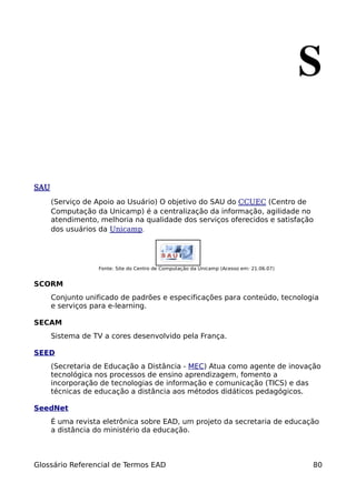 S

SAU

      (Serviço de Apoio ao Usuário) O objetivo do SAU do CCUEC (Centro de
      Computação da Unicamp) é a centralização da informação, agilidade no
      atendimento, melhoria na qualidade dos serviços oferecidos e satisfação
      dos usuários da Unicamp.




                  Fonte: Site do Centro de Computação da Unicamp (Acesso em: 21.06.07)


SCORM
      Conjunto unificado de padrões e especificações para conteúdo, tecnologia
      e serviços para e-learning.

SECAM
      Sistema de TV a cores desenvolvido pela França.

SEED
      (Secretaria de Educação a Distância - MEC) Atua como agente de inovação
      tecnológica nos processos de ensino aprendizagem, fomento a
      incorporação de tecnologias de informação e comunicação (TICS) e das
      técnicas de educação a distância aos métodos didáticos pedagógicos.

SeedNet
      É uma revista eletrônica sobre EAD, um projeto da secretaria de educação
      a distância do ministério da educação.



Glossário Referencial de Termos EAD                                                      80
 