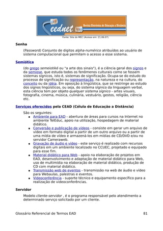Fonte: Site do MEC (Acesso em: 21.06.07)


Senha
    (Password) Conjunto de digitos alpha-numérico atribuídos ao usuário de
    sistema computacional que permitem o acesso a esse sistema.

Semiótica
    (do grego semeiotiké ou "a arte dos sinais"), é a ciência geral dos signos e
    da semiose, que estuda todos os fenômenos culturais como se fossem
    sistemas sígnicos, isto é, sistemas de significação. Ocupa-se do estudo do
    processo de significação ou representação, na natureza e na cultura, do
    conceito ou da idéia. Em oposição à lingüística, que se restringe ao estudo
    dos signos lingüísticos, ou seja, do sistema sígnico da linguagem verbal,
    esta ciência tem por objeto qualquer sistema sígnico - artes visuais,
    fotografia, cinema, música, culinária, vestuário, gestos, religião, ciência
    etc.

Serviços oferecidos pela CEAD (Célula de Educação a Distância)
    São os seguintes:
      ● Ambiente para EAD - abertura de áreas para cursos na Internet no
         ambiente TelEduc, apoio na utilização, hospedagem de material
         didático.
      ● Conversão e publicação de vídeos - consiste em gerar um arquivo de
         vídeo em formato digital a partir de um outro arquivo ou a partir de
         uma mídia de vídeo e armazená-los em mídias de CD/DVD e/ou no
         servidor Cameraweb.
      ● Gravação de áudio e vídeo - este serviço é realizado com recursos
         digitais em um ambiente localizado no CCUEC, projetado e equipado
         para esse fim.
      ● Material didático para Web - apoio na elaboração de projetos em
         EAD, desenvolvimento e adaptação de material didático para Web,
         uso de multimídia na elaboração de material didático, produção de
         CD com material didático.
      ● Transmissão web de eventos - transmissão na web de áudio e vídeo
         para Webaulas, palestras e eventos.
      ● Videoconferência - suporte técnico e equipamento específico para a
         realização de videoconferências.

Servidor
    Modelo cliente-servidor , é o programa responsável pelo atendimento a
    determinado serviço solicitado por um cliente.



Glossário Referencial de Termos EAD                                           81
 