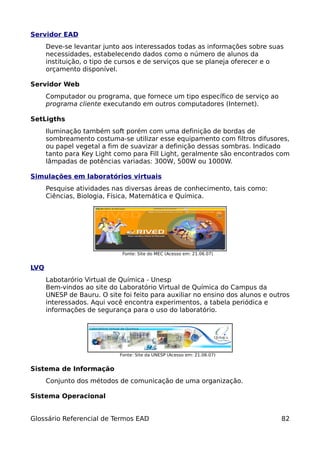 Servidor EAD
      Deve-se levantar junto aos interessados todas as informações sobre suas
      necessidades, estabelecendo dados como o número de alunos da
      instituição, o tipo de cursos e de serviços que se planeja oferecer e o
      orçamento disponível.

Servidor Web
      Computador ou programa, que fornece um tipo específico de serviço ao
      programa cliente executando em outros computadores (Internet).

SetLigths
      Iluminação também soft porém com uma definição de bordas de
      sombreamento costuma-se utilizar esse equipamento com filtros difusores,
      ou papel vegetal a fim de suavizar a definição dessas sombras. Indicado
      tanto para Key Light como para Fill Light, geralmente são encontrados com
      lâmpadas de potências variadas: 300W, 500W ou 1000W.

Simulações em laboratórios virtuais
      Pesquise atividades nas diversas áreas de conhecimento, tais como:
      Ciências, Biologia, Física, Matemática e Química.




                              Fonte: Site do MEC (Acesso em: 21.06.07)


LVQ
      Labotarório Virtual de Química - Unesp
      Bem-vindos ao site do Laboratório Virtual de Química do Campus da
      UNESP de Bauru. O site foi feito para auxiliar no ensino dos alunos e outros
      interessados. Aqui você encontra experimentos, a tabela periódica e
      informações de segurança para o uso do laboratório.




                             Fonte: Site da UNESP (Acesso em: 21.06.07)


Sistema de Informação
      Conjunto dos métodos de comunicação de uma organização.

Sistema Operacional


Glossário Referencial de Termos EAD                                            82
 