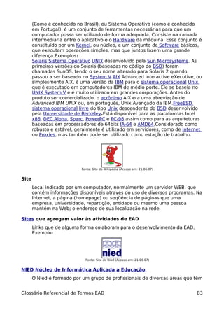 (Como é conhecido no Brasil), ou Sistema Operativo (como é conhecido
       em Portugal), é um conjunto de ferramentas necessárias para que um
       computador possa ser utilizado de forma adequada. Consiste na camada
       intermediária entre o aplicativo e o Hardware da máquina. Esse conjunto é
       constituído por um Kernel, ou núcleo, e um conjunto de Software básicos,
       que executam operações simples, mas que juntos fazem uma grande
       diferença.Exemplos:
       Solaris Sistema Operativo UNIX desenvolvido pela Sun Microsystems. As
       primeiras versões do Solaris (baseadas no código do BSD) foram
       chamadas SunOS, tendo o seu nome alterado para Solaris 2 quando
       passou a ser baseado no System V.AIX Advanced Interactive eXecutive, ou
       simplesmente AIX, é uma versão da IBM para o sistema operacional Unix
       que é executado em computadores IBM de médio porte. Ele se baseia no
       UNIX System V e é muito utilizado em grandes corporações. Antes do
       produto ser comercializado, o acrônimo AIX era uma abreviação de
       Advanced IBM UNIX ou, em português, Unix Avançado da IBM.FreeBSD
       sistema operacional livre do tipo Unix descendente do BSD desenvolvido
       pela Universidade de Berkeley.Está disponível para as plataformas Intel
       x86, DEC Alpha, Sparc, PowerPC e PC-98 assim como para as arquiteturas
       baseadas em processadores de 64bits IA-64 e AMD64.Considerado como
       robusto e estável, geralmente é utilizado em servidores, como de Internet
       ou Proxies, mas também pode ser utilizado como estação de trabalho.




                            Fonte: Site do Wikipédia (Acesso em: 21.06.07)


Site
       Local indicado por um computador, normalmente um servidor WEB, que
       contém informações disponíveis através do uso de diversos programas. Na
       Internet, a página (homepage) ou seqüência de páginas que uma
       empresa, universidade, repartição, entidade ou mesmo uma pessoa
       mantém na Web; o endereço de sua localização na rede.

Sites que agregam valor às atividades de EAD
       Links que de alguma forma colaboram para o desenvolvimento da EAD.
       Exemplo:




                              Fonte: Site do Nied (Acesso em: 21.06.07)


NIED Núcleo de Informática Aplicada a Educação
       O Nied é formado por um grupo de profissionais de diversas áreas que têm


Glossário Referencial de Termos EAD                                          83
 