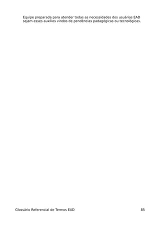 Equipe preparada para atender todas as necessidades dos usuários EAD
    sejam esses auxílios vindos de pendências padagógicas ou tecnológicas.




Glossário Referencial de Termos EAD                                      85
 