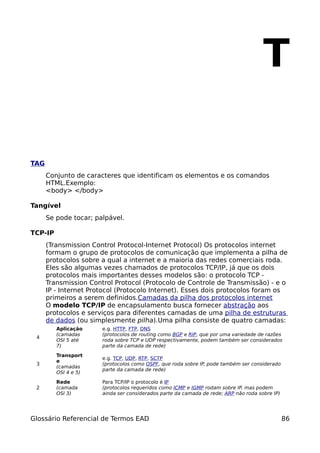 T

TAG
      Conjunto de caracteres que identificam os elementos e os comandos
      HTML.Exemplo:
      <body> </body>

Tangível
      Se pode tocar; palpável.

TCP-IP
      (Transmission Control Protocol-Internet Protocol) Os protocolos internet
      formam o grupo de protocolos de comunicação que implementa a pilha de
      protocolos sobre a qual a internet e a maioria das redes comerciais roda.
      Eles são algumas vezes chamados de protocolos TCP/IP, já que os dois
      protocolos mais importantes desses modelos são: o protocolo TCP -
      Transmission Control Protocol (Protocolo de Controle de Transmissão) - e o
      IP - Internet Protocol (Protocolo Internet). Esses dois protocolos foram os
      primeiros a serem definidos.Camadas da pilha dos protocolos internet
      O modelo TCP/IP de encapsulamento busca fornecer abstração aos
      protocolos e serviços para diferentes camadas de uma pilha de estruturas
      de dados (ou simplesmente pilha).Uma pilha consiste de quatro camadas:
         Aplicação     e.g. HTTP, FTP, DNS
         (camadas      (protocolos de routing como BGP e RIP, que por uma variedade de razões
 4
         OSI 5 até     roda sobre TCP e UDP respectivamente, podem também ser considerados
         7)            parte da camada de rede)

         Transport
                       e.g. TCP, UDP, RTP, SCTP
         e
 3                     (protocolos como OSPF, que roda sobre IP, pode também ser considerado
         (camadas
                       parte da camada de rede)
         OSI 4 e 5)

         Rede          Para TCP/IP o protocolo é IP
 2       (camada       (protocolos requeridos como ICMP e IGMP rodam sobre IP, mas podem
         OSI 3)        ainda ser considerados parte da camada de rede; ARP não roda sobre IP)




Glossário Referencial de Termos EAD                                                             86
 