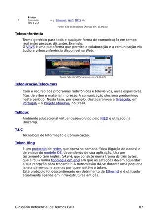 Física
 1      (camadas      e.g. Ethernet, Wi-Fi, MPLS etc.
        OSI 1 e 2)
                            Fonte: Site do Wikipédia (Acesso em: 21.06.07)


Teleconferência
     Termo genérico para toda e qualquer forma de comunicação em tempo
     real entre pessoas distantes.Exemplo:
     O VRVS é uma plataforma que permite a colaboração e a comunicação via
     áudio e videoconferência disponível na Web.




                              Fonte: Site do VRVS (Acesso em: 21.06.07)


Teleducação/Telecursos

     Com o recurso aos programas radiofônicos e televisivos, aulas expositivas,
     fitas de vídeo e material impresso. A comunicação síncrona predominou
     neste período. Nesta fase, por exemplo, destacaram-se a Telescola, em
     Portugal, e o Projeto Minerva, no Brasil.

TelEduc
     Ambiente educacional virtual desenvolvido pelo NIED e utilizado na
     Unicamp.

T.I.C
     Tecnologia de Informação e Comunicação.

Token Ring
     É um protocolo de redes que opera na camada física (ligação de dados) e
     de enlace do modelo OSI dependendo de sua aplicação. Usa um
     testemunho (em inglês, token), que consiste numa trama de três bytes,
     que circula numa topologia em anel em que as estações devem aguardar
     a sua recepção para transmitir. A transmissão dá-se durante uma pequena
     janela de tempo, e apenas por quem detém o token.
     Este protocolo foi descontinuado em detrimento de Ethernet e é utilizado
     atualmente apenas em infra-estruturas antigas.




Glossário Referencial de Termos EAD                                          87
 