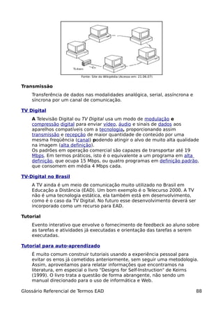 Fonte: Site do Wikipédia (Acesso em: 21.06.07)


Transmissão
    Transferência de dados nas modalidades analógica, serial, assíncrona e
    síncrona por um canal de comunicação.

TV Digital
    A Televisão Digital ou TV Digital usa um modo de modulação e
    compressão digital para enviar vídeo, áudio e sinais de dados aos
    aparelhos compatíveis com a tecnologia, proporcionando assim
    transmissão e recepção de maior quantidade de conteúdo por uma
    mesma freqüência (canal) podendo atingir o alvo de muito alta qualidade
    na imagem (alta definição).
    Os padrões em operação comercial são capazes de transportar até 19
    Mbps. Em termos práticos, isto é o equivalente a um programa em alta
    definição, que ocupa 15 Mbps, ou quatro programas em definição padrão,
    que consomem em média 4 Mbps cada.

TV-Digital no Brasil
    A TV ainda é um meio de comunicação muito utilizado no Brasil em
    Educação a Distância (EAD). Um bom exemplo é o Telecurso 2000. A TV
    não é uma tecnologia estática, ela também está em desenvolvimento,
    como é o caso da TV Digital. No futuro esse desenvolvimento deverá ser
    incorporado como um recurso para EAD.

Tutorial
    Evento interativo que envolve o fornecimento de feedbeck ao aluno sobre
    as tarefas e atividades já executadas e orientação das tarefas a serem
    executadas.

Tutorial para auto-aprendizado
    É muito comum construir tutoriais usando a experiência pessoal para
    evitar os erros já cometidos anteriormente, sem seguir uma metodologia.
    Assim, aproveitamos para relatar informações que encontramos na
    literatura, em especial o livro "Designs for Self-Instruction" de Keirns
    (1999). O livro trata a questão de forma abrangente, não sendo um
    manual direcionado para o uso de informática e Web.

Glossário Referencial de Termos EAD                                          88
 