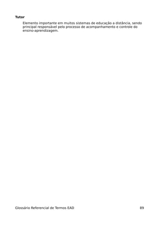 Tutor
    Elemento importante em muitos sistemas de educação a distância, sendo
    principal responsável pelo processo de acompanhamento e controle do
    ensino-aprendizagem.




Glossário Referencial de Termos EAD                                    89
 