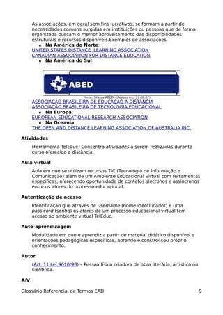 As associações, em geral sem fins lucrativos, se formam a partir de
      necessidades comuns surgidas em instituições ou pessoas que de forma
      organizada buscam o melhor aproveitamento das disponibilidades
      estruturais e recursos disponíveis.Exemplos de associações:
         ● Na América do Norte:
      UNITED STATES DISTANCE LEARNING ASSOCIATION
      CANADIAN ASSOCIATION FOR DISTANCE EDUCATION
         ● Na América do Sul:




                              Fonte: Site da ABED - (Acesso em: 21.06.07)
      ASSOCIAÇÃO BRASILEIRA DE EDUCAÇÃO A DISTÂNCIA
      ASSOCIAÇÃO BRASILEIRA DE TECNOLOGIA EDUCACIONAL
        ● Na Europa:
      EUROPEAN EDUCATIONAL RESEARCH ASSOCIATION
        ● Na Oceania:
      THE OPEN AND DISTANCE LEARNING ASSOCIATION OF AUSTRALIA INC.

Atividades
      (Ferramenta TelEduc) Concentra atividades a serem realizadas durante
      curso oferecido a distância.

Aula virtual
      Aula em que se utilizam recursos TIC (Tecnologia de Informação e
      Comunicação) além de um Ambiente Educacional Virtual com ferramentas
      específicas, oferecendo oportunidade de contatos síncronos e assíncronos
      entre os atores do processo educacional.

Autenticação de acesso
      Identificação que através de username (nome identificador) e uma
      password (senha) os atores de um processo educacional virtual tem
      acesso ao ambiente virtual TelEduc.

Auto-aprendizagem
      Modalidade em que o aprendiz a partir de material didático disponível e
      orientações pedagógicas específicas, aprende e constrói seu próprio
      conhecimento.

Autor
      (Art. 11 Lei 9610/98) – Pessoa física criadora de obra literária, artística ou
      científica.

A/V

Glossário Referencial de Termos EAD                                                    9
 