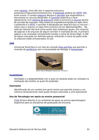 uma intranet. Uma URL tem a seguinte estrutura:
      protocolo://máquina/caminho/recurso O protocolo poderá ser HTTP, FTP,
      entre outros. O campo máquina designa o servidor que disponibiliza o
      documento ou recurso designado. O caminho especifica o local
      (geralmente num sistema de arquivos) onde se encontra o recurso dentro
      do servidor.No exemplo: http://www.w3.org/Addressing/URL/uri-spec.html,
      o protocolo é o HTTP, o servidor é designada por www.w3.org e o recurso --
      neste caso o arquivo uri-spec.html encontra-se em Addressing/URL/. Na
      rede de internet não terá como existir dois endereços iguais. Um conjunto
      de páginas e de arquivos de algum servidor é chamada de site. A primeira
      página a ser acessada normalmente recebe o nome de Home Page. A URL
      de algum site pode ser definida apenas utilizando o nome da pasta onde
      os arquivos estão armazenados no site.

USB
      (Universal Serial Bus) é um tipo de conexão Plug and Play que permite a
      conexão de periféricos sem a necessidade de desligar o computador.




                           Fonte: Site do Wikipédia (Acesso em: 21.06.07)


Usabilidade
      Facilidade e a adaptabilidade com a qual um produto pode ser utilizado na
      realização das tarefas as quais foi projetado.

Username
      Identificação de um usuário (em geral nome) que permite acesso a um
      sistema computacional, está quase sempre associado a uma (password).

Uso da Tecnologia em apoio ao ensino presencial
      O EA (Ensino Aberto) é um ambiente de apoio ao ensino-aprendizagem
      disponível para as disciplinas de graduação da Unicamp.




                           Fonte: Site da Unicamp (Acesso em: 21.06.07)




Glossário Referencial de Termos EAD                                             91
 