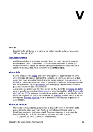 V

Versão
    Identificação atribuída a uma fase de determinado software exemplo:
    TelEduc (Versão 3.3.1)

Vídeoconferência
    A videoconferência acontece quando duas ou mais (poucas) pessoas
    estabelecem uma conexão em comum utilizando áudio e vídeo. Na
    videoconferência todos os pontos participantes (conectados enviam e
    recebem áudio/vídeo. Veja também Teleconferência.

Vídeo Aula
    É uma produção de vídeo onde um protagonista, especialista em uma
    determinada atividade, demonstra conceitos e técnicas. Existem vídeo-
    aulas dos mais variados tipos, tratando desde reparos em automóveis a
    culinária, embora o conceito mais popular de vídeo-aula seja aquela onde
    um instrumentista (um guitarrista, por exemplo), faz demonstrações e
    passa lições sobre seu instrumento.
    A explosão da produção de vídeo-aulas se deu durante a década de 1980,
    com a popularização dos videocassetes, através das fitas VHS. Na década
    de 1990, os DVDs passaram a substituir as fitas VHS, e uma difusão ainda
    mais abrangente foi propiciada através da internet, embora muitas vezes
    infringindo direitos autorais, com a distribuição de cópias digitais não-
    autorizadas.

Vídeo na Internet
    Os novos computadores, programas e dispositivos vêm tornando este
    procedimento cada vez mais fácil e a tecnologia utilizada para tal
    finalidade cada vez mais acessível. Podemos separar o processo da
    disponibilização de áudio e vídeo na internet em três etapas:
        1. Captura do sinal (câmeras, microfones);

Glossário Referencial de Termos EAD                                        92
 