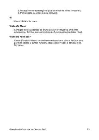 2. Recepção e compactação digital do sinal de vídeo (encoder);
        3. Transmissão do vídeo digital (server);

Vi
     Visual - Editor de texto.

Visão do Aluno
     Condição que estabelece ao aluno de curso virtual no ambiente
     educacional TelEduc acesso limitado às funcionalidades desse nível.

Visão do Formador
     Chave (funcionalidade) do ambiente educacional virtual TelEduc que
     permite acesso a outras funcionalidades reservadas à condição de
     formador.




Glossário Referencial de Termos EAD                                        93
 